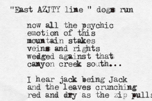 now all the psychic emotion of this mountain stakes veins and rights wedged against that canyon creek south... I hear jack being Jack and the leaves crunching red and dry as the zip pulls "East AZJTY line " dogs run 