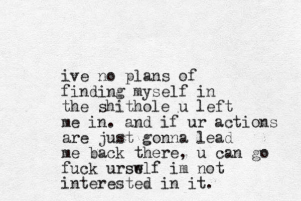 ive no plans of finding myself in the shithole u left me in. and if ur actions are just gonna lead me back there, u can go fuck urswlf se im not interested in it.