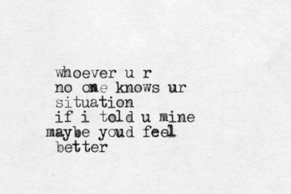 whoever u r no one knows ur situation if i told u mine aybe m youd feel better