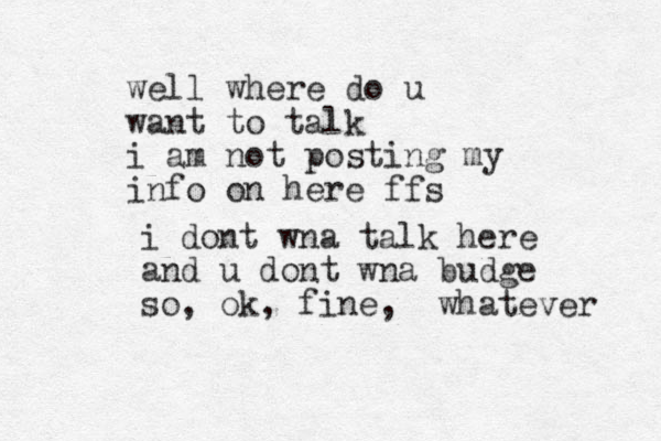 i dont wna talk here and u dont wna budge so , ok, fine, whatever well where do u want to talk i am not posting my info on here ffs