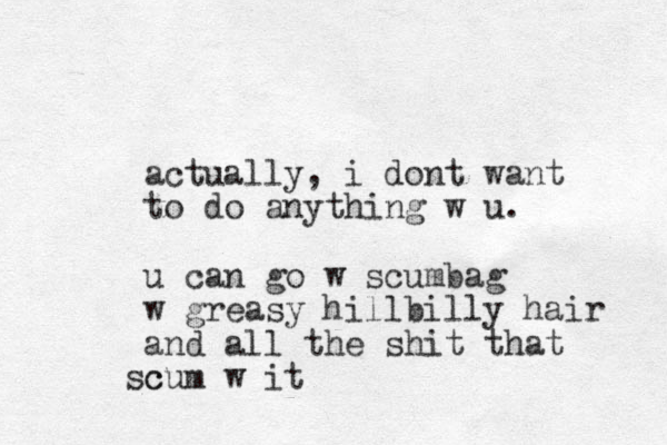 actually, i dont want to do anything w u. u can go w scumbag w greasy hillbilly hair and all the shit that c scum w it