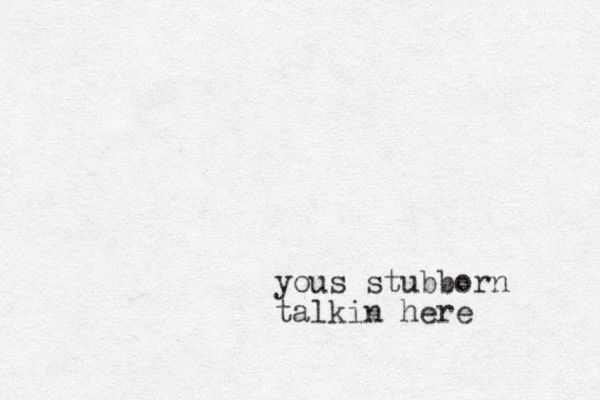 yous stubborn talkin here