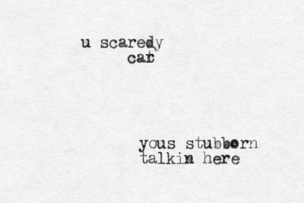yous stubborn talkin here u scaredy car t