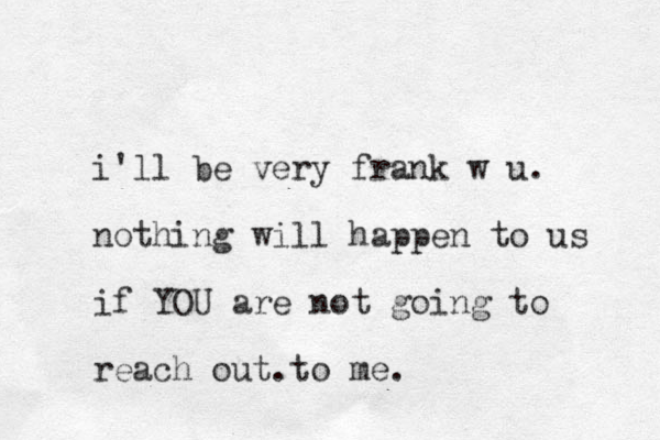 i'll be very frank w u. nothing will happen to us if YOU are not going to reach out.to me.