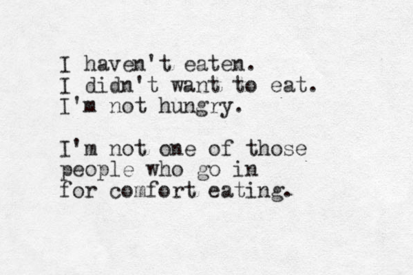 I haven't eaten. I didn't want to eat. I'm not hungry. I'm not one of those people who go in for comfort eating.
