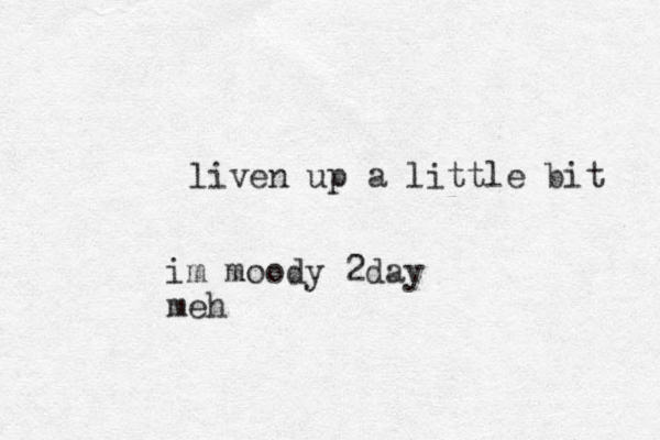 liven up a little bit im moody 2day meh