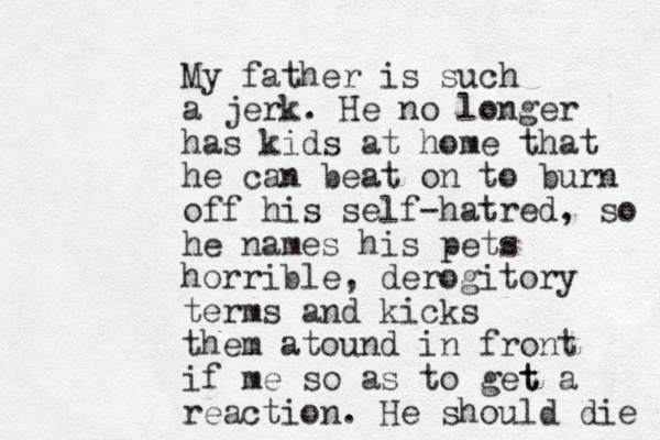 My father is such a jerk. He no longer has kids at home that he can beat on to burn off his self-hatred, so he names his pets horrible, derogitory terms and kicks them atound in front if me so as to get t a reaction. He should die ! 