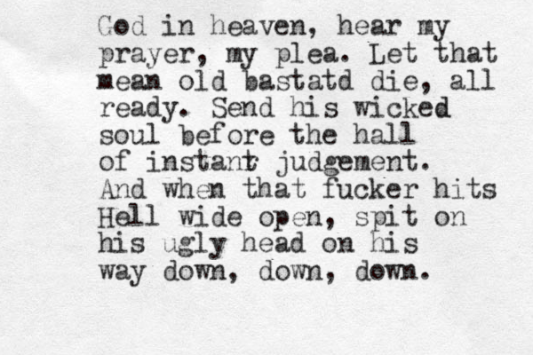 God in heaven, hear my prayer, my plea. Let that mean old bastatd die, all ready. Send his wicked d soul before the hall of instanr t judgement. And when that fucker hits Hell wide open, spit on his ugly head on his way down, down, down.