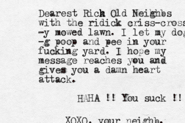 Dearest Rick h h Old Neih ghbs with the ridick criss-cross -y mowed lawn. I let my dog -g poop and pee in your fucking yard. I hope my message reaches you and gives you a damn heart attack. HAHA !! You suck !! XOXO, your neighb. 