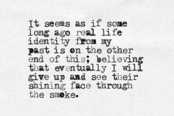 It seems as if some long ago real life identity from my past is on the other end of this; believing that eventually I will give up and see their shining face through the smoke.