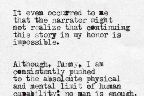 I t even occurred to me that the narrator might not realize that continuing this story in my honor is impossible. Although, funny, I am consistently pushed to the absoloute physical and mental limit of human capability; no man is enough. 