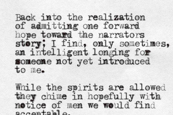 Back into the realization of admitting one forward hope toward the narrators story; I find, only sometimes, an intelligent longing for someone not yet introduced to me. While the spirits are allowed they chime in hopefully with notice of men we would find acceptable.