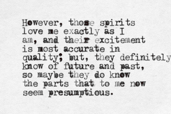 However, those spirits love me exactly as I am, and their excitement is most accurate in quality; but, they definitely know of future and past, so maybe they do know the parts that to me now seem presumptious.