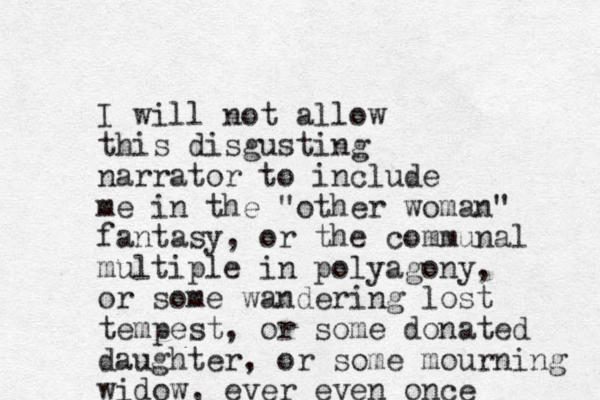 I will not allow this disgusting narrator to include me in the "other woman" fantasy, or the communal multiple in polyagony, or some wandering lost tempest, or some donated daughter, or some mourning widow, ever even once