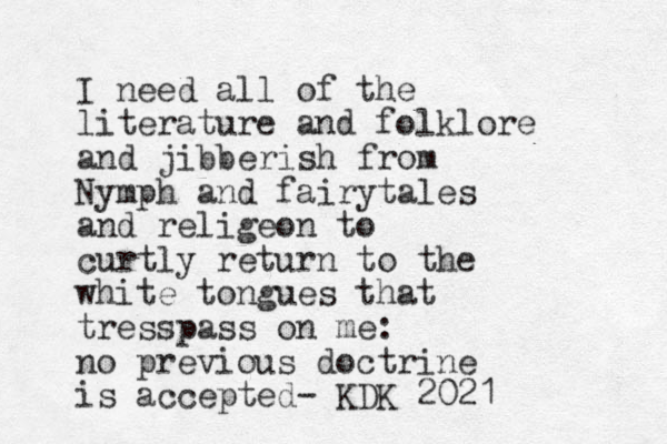 I need all of the literature and folklore and jibberish from Nymph and fairytales and religeon to curtly return to the white tongues that tresspass on me: no previous doctrine is accepted- KDK 2021