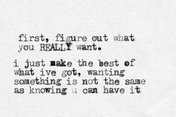 first, figure out what you REALLY want. i just make the best of what ive got, wanting something is not the same as knowing u can have it