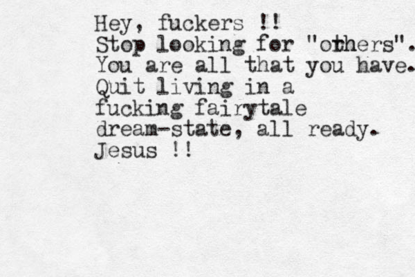 Hey, fuckers !! Stop looking for "orh thers". You are all that you have. Quit living in a fucking fairytale dream-state, all ready. Jesus !!