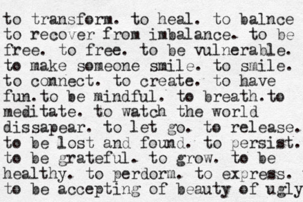 to transform. to heal. to balnce to recover from imbalance. to be free. to free. to be vulnerable. to make someone smile. to smile. to connect. to create. to have fun.to be mindful. to breath.to meditate. to watch the world dissapear. to let go. to release. to be lost and found. to persist. to be grateful. to grow. to be healthy. to perdorm . to express. to to be accepting of beauty of ugly. 