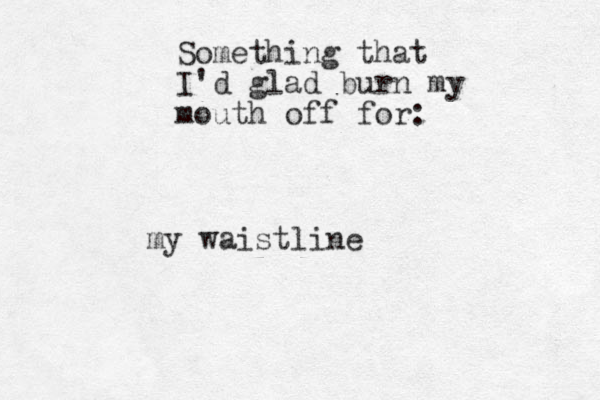 Something that I'd glad burn my mouth off for: my waistline