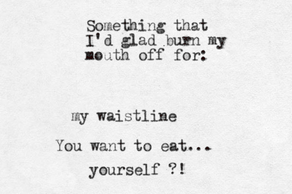 Something that I'd glad burn my mouth off for: my waistline You want to eat... yourself ?!