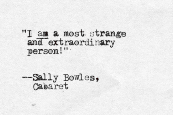 "I am __ a most strange and extraordinary person!" --Sally Bowles, Cabaret