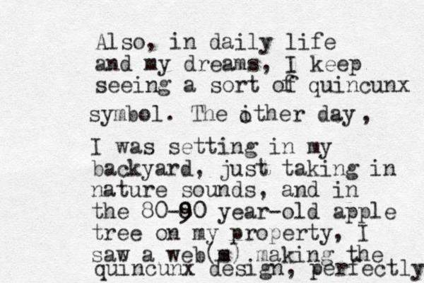 Also, in daily life and my dreams, I keep seeing a sort of f quincunx symbol. The ither day o , I was setting in my backyard, just taking in nature sounds, and in the 80-8 90 0 year -old apple tree on my property, I saw a web m (s) making the quincunx design, perfectly 