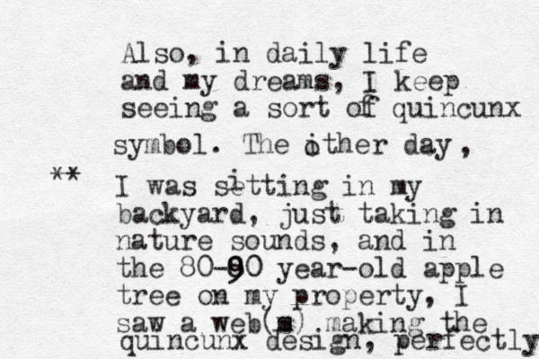 Also, in daily life and my dreams, I keep seeing a sort of f quincunx symbol. The ither day o , I was setting in my backyard, just taking in nature sounds, and in the 80-8 90 0 year -old apple tree on my property, I saw a web m (s) making the quincunx design, perfectly i **