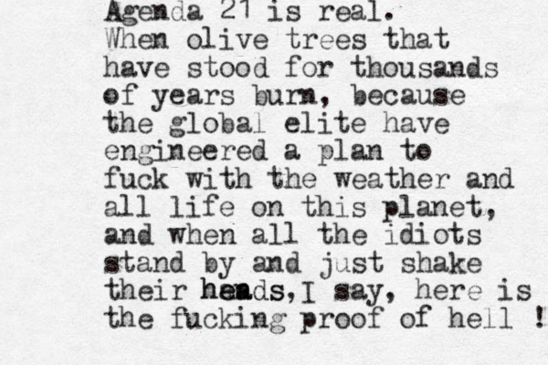 Agenda 21 is real. When olive trees that have stood for thousands of years burn, because the global elite have engineered a plan to fuck with the weather and all life on this planet, and when all the idiots stand by and just shake their han eads heads, I say, here is the fucking proof of hell ! 