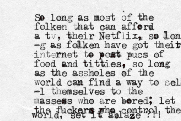 So long as most of the folken that can afford a tv, their Netflix, so lon -g as folken have got theit r internet to post pucs of food and titties, so long as the assholes of the world can find a way to sell -l themselves to the massess who are bored; let l the fuckers who control the world, set it ablaze ?!! z z