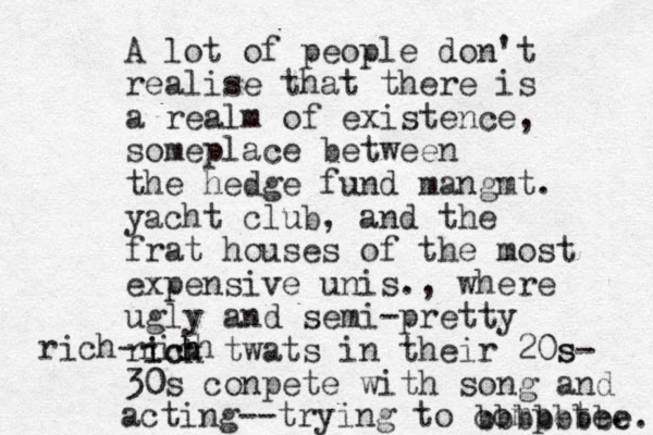 A lot of people don't realise that there is a realm of existence, someplace between the hedge fund mangmt. yacht club, and the frat houses of the most expensive unis., where ugly and semi-pretty rick h ich twats in their 20s- s 30s 0 conpete with song and acting--trying to compete. rich-rich bbbbbbbe e. 