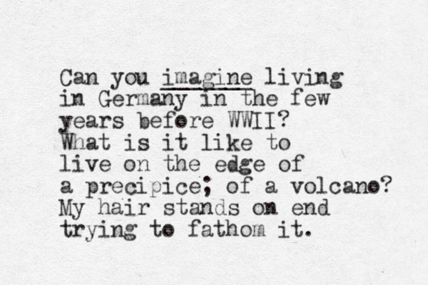 Can you imagine _______ living in Germany in the few years before WWII? What is it like to live on the edge of a precipice; of a volcano? My hair stands on end trying to fathom it.