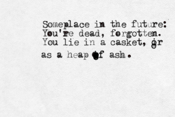 Someplace in the future: You're dead, forgotten. You lie in a casket, ir o o o as a heap if ash o o o o o o of o .