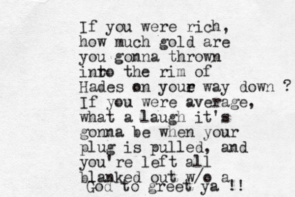 If you were rich, how much gold are you gonna thrown inr to the rim of Hades n on youe r r way down ? If you were average, what a laugh it's gonna be when your plug is pulled, and you're left all blanked out w/o a God to greet ya !!