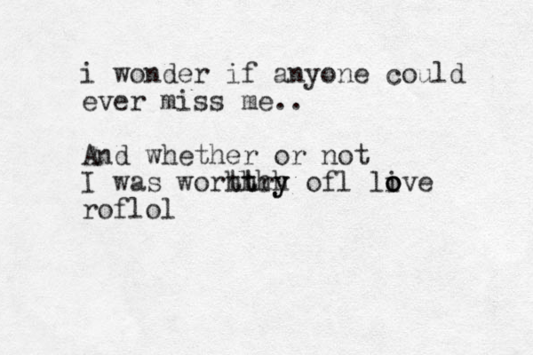 i wonder if anyone could ever miss me.. And whether or not I was worht th th rh y y of l live o o o roflol 
