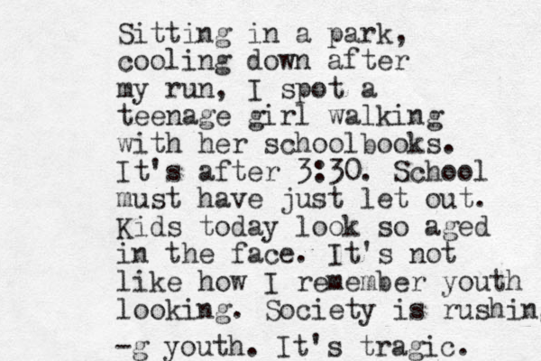 Sitting in a park, cooling down after my run, I spot a teenage girl walking with her schoolbooks. It's after 3:30. School must have just let out. Kids today look so aged in the face. It's not like how I remember youth looking. Society is rushing -g youth. It's tragic. 