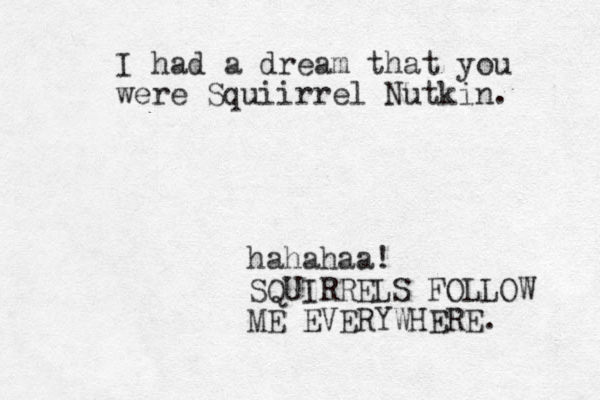 I had a dream that you were Squiirrel Nutkin. hahahaa! SQUIRRELS FOLLOW ME EVERYWHERE. 