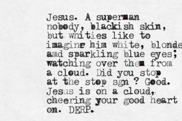 Jesus. A superman nobody, blackish skin, but whities like to imaginr e him white, blonde amd sparkling blue eyes; watching over them from a cloud. Did you stop at the stop sgn ? Good. Jesus is on a cloud, cheering your good heart on. DERP.