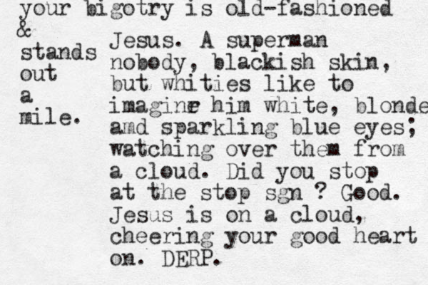 Jesus. A superman nobody, blackish skin, but whities like to imaginr e him white, blonde amd sparkling blue eyes; watching over them from a cloud. Did you stop at the stop sgn ? Good. Jesus is on a cloud, cheering your good heart on. DERP. your bigotry is old-fashioned & stands out a mile. 