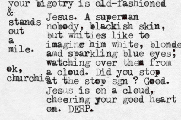 Jesus. A superman nobody, blackish skin, but whities like to imaginr e him white, blonde amd sparkling blue eyes; watching over them from a cloud. Did you stop at the stop sgn ? Good. Jesus is on a cloud, cheering your good heart on. DERP. your bigotry is old-fashioned & stands out a mile. ok, churchie
