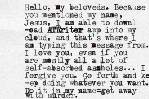 Hello, my beloveds. Because you mentioned my name, Jesus, I am able to downl -oad ATE Writer m TWriter app into my cloud, and that's where I am typing this message from. I love you, even if you are mostly all a lot of self-absorbed assholes... I forgive you. Go forth and kee -ep doing whatever you want. Do it in my name= get away with murder. 