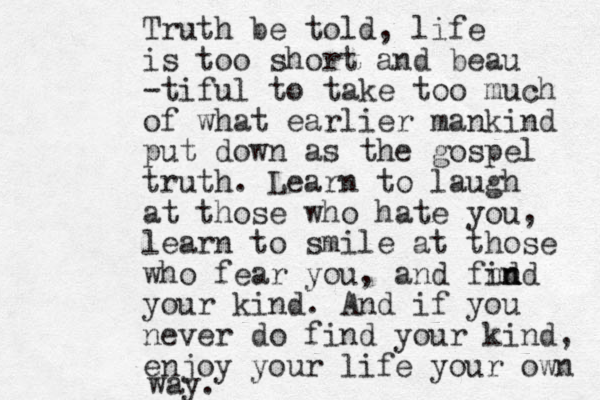 Truth be told, life is too short and beau -tiful to take too much of what earlier mankind put down as the gospel truth. Learn to laugh at those who hate you, learn to smile at those who fear you, and fnd ind n your kind. And if you never do find your kind, enjoy your life your own way.