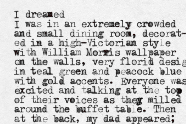 I dreamed I was in an extremely crowded and small dining room, decorat- ed in a high-Victorian style with William Morris wallpaper on the walls, very florit d design in teal green and peacock blue with gold accents. Everyone was excited and talking at the too of their voices as theg y y mi lled around the buffet table. The n at the back, my dad appeared; p 