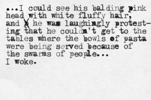 ...I could see his balding pink head with white fluffy hair, and p / \ he was laughingly protest- ing that he couldn't get to the tables where the bowls of pasta were being served because of the swarms of people... I woke.