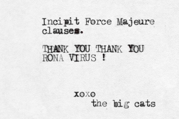 Incipit Force Majeure clauses. THANK YOU THANK YOU RONA VIRUS ! xoxo the big cats 