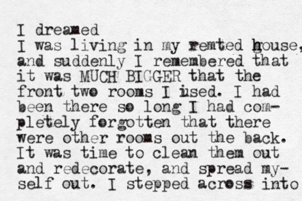 I dreamed I was living in my remted g house h , and suddenly I remembered that it was MUCH BIGGER that the front two rooms I ised u . I had been there so long I had com- pletely forgotten that there were other rooms out the back. It was time to clean them out and redecorate, and spread my- self out. I stepped across into 