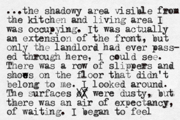 ...the shadowy area visible from the kitchen and living area I was occupying. It was actually an extension of the front, but only the landlord had ever pass- ed through here, I could see. There was a row of slippers and shows e e on the floor that didn't belong to me. I looked around. The surfaces of // \\ were dusty, but the re was an air of expectancy, of waiting. I began to feel 
