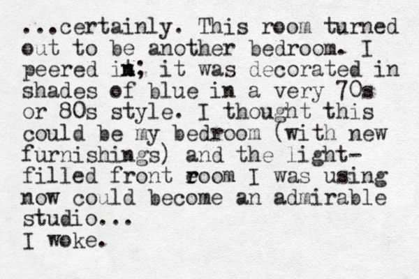 ...certainly. This room turned out to be another bedroom. I peered it n n; it was decorated in shades of blue in a very 70s or 80s style. I thought this could be my bedroom (with new furnishings) and the light- filled front eoom I r r was using now could become an admirable studio... I woke.