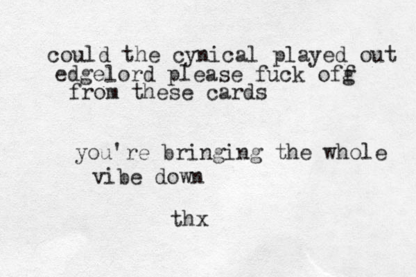 could the cynical played out edgelord please fuck ofg f from these cards you're bringing the whole vibe down thx