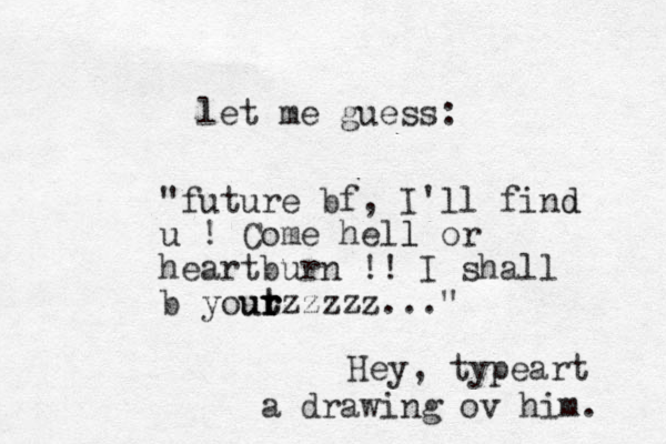 let me guess: "future bf, I'll find d u ! Come hell l or heartburn !! I shall b yout t r ur rzzzzz..." Hey, typeart a drawing ov him. 