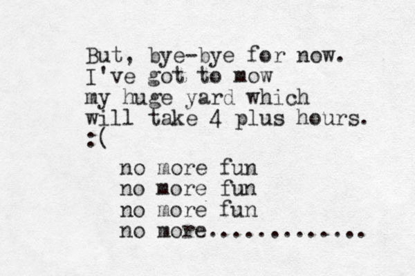 But, bye-bye for now. I've got to mow my huge yard which will take 4 plus hours. :( no more fun no more fun no more fun no more............. 